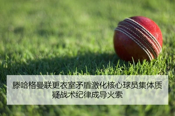 滕哈格曼联更衣室矛盾激化核心球员集体质疑战术纪律成导火索